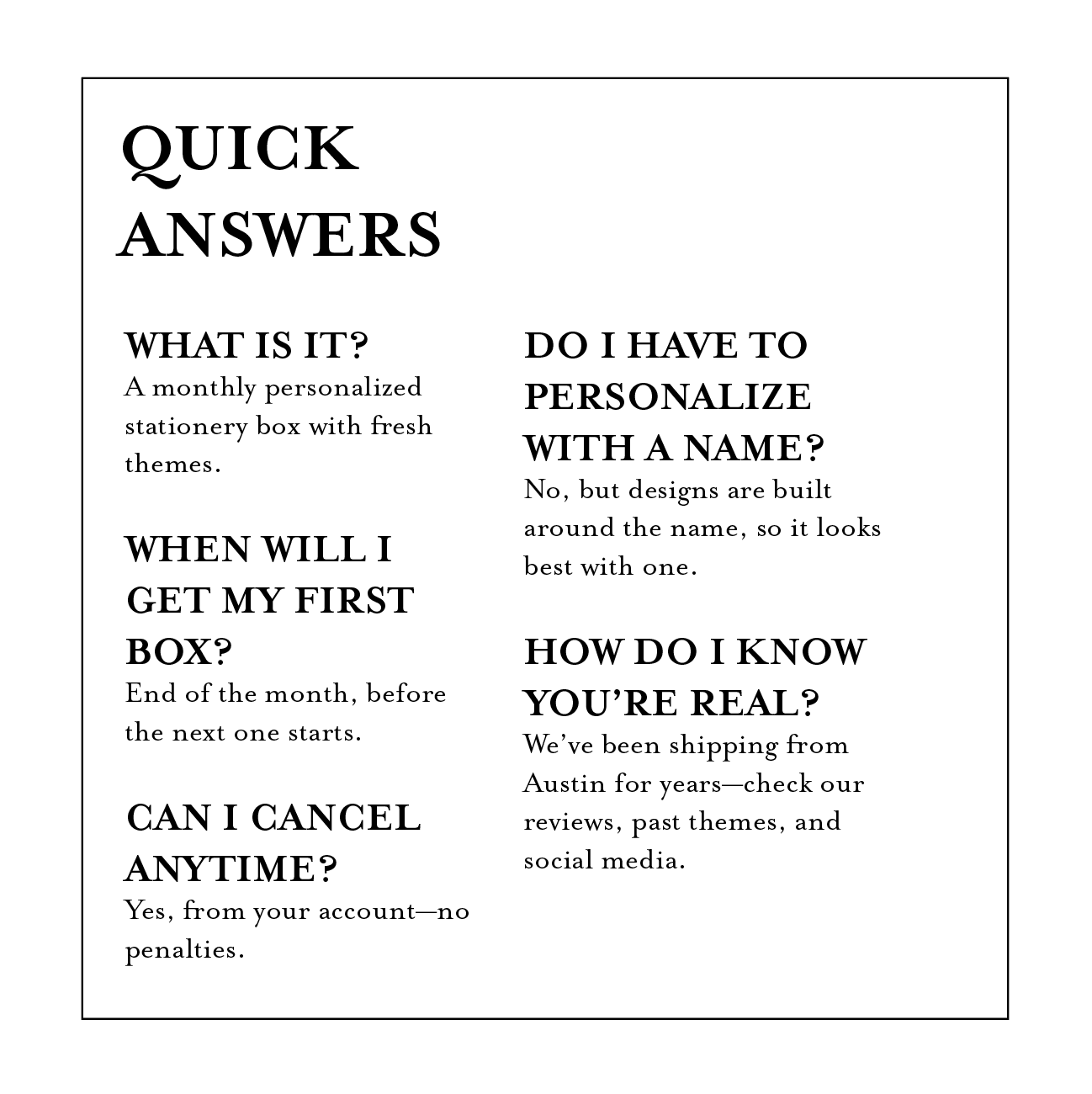 What is it? 
A monthly personalized stationery box with fresh themes.

When will I get my first box? 
End of the month, before the next one starts.

Can I cancel anytime? 
Yes, from your account—no penalties.
Do I have to personalize with a name? 
No, but designs are built around the name, so it looks best with one.

How do I know you’re real? 
We’ve been shipping from Austin for years—check our reviews, past themes, and social media.